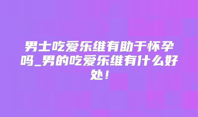 男士吃爱乐维有助于怀孕吗_男的吃爱乐维有什么好处!