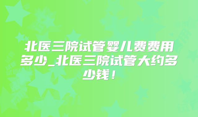 北医三院试管婴儿费费用多少_北医三院试管大约多少钱!