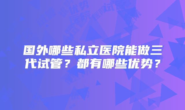 国外哪些私立医院能做三代试管？都有哪些优势？