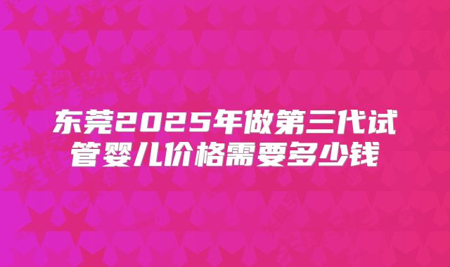 东莞2025年做第三代试管婴儿价格需要多少钱