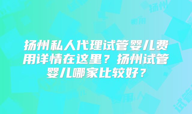 扬州私人代理试管婴儿费用详情在这里?扬州试管婴儿哪家比较好?