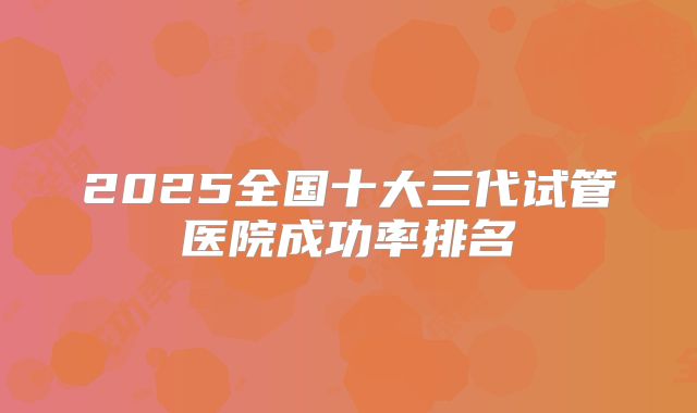 2025全国十大三代试管医院成功率排名