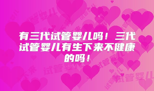 有三代试管婴儿吗!三代试管婴儿有生下来不健康的吗!