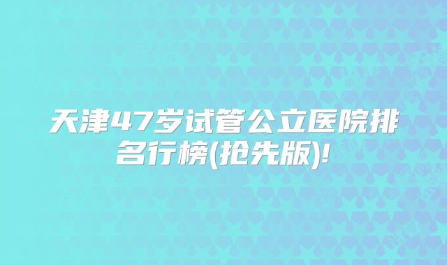 天津47岁试管公立医院排名行榜(抢先版)!