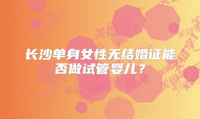 长沙单身女性无结婚证能否做试管婴儿？