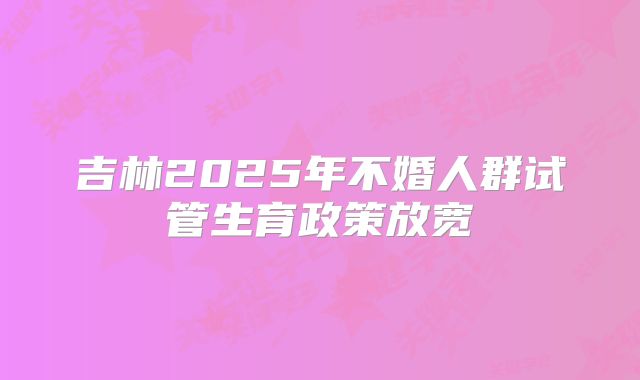 吉林2025年不婚人群试管生育政策放宽