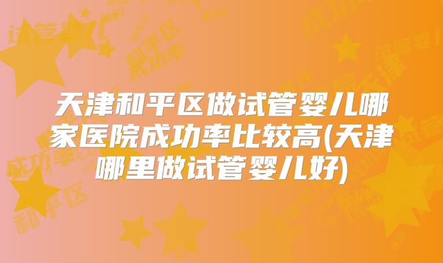 天津和平区做试管婴儿哪家医院成功率比较高(天津哪里做试管婴儿好)
