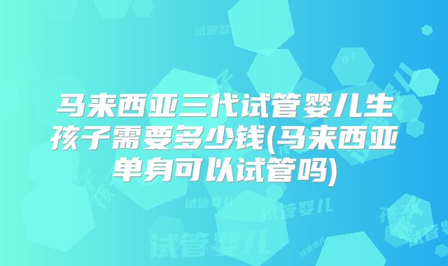 马来西亚三代试管婴儿生孩子需要多少钱(马来西亚单身可以试管吗)