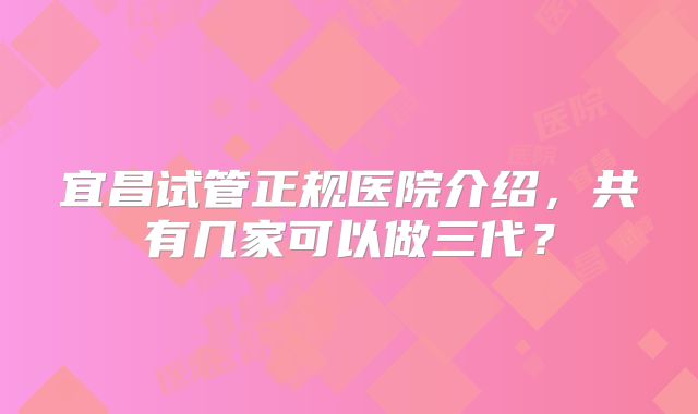 宜昌试管正规医院介绍，共有几家可以做三代？