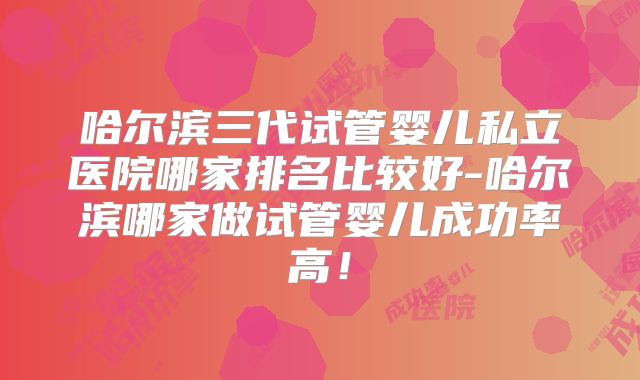 哈尔滨三代试管婴儿私立医院哪家排名比较好-哈尔滨哪家做试管婴儿成功率高！