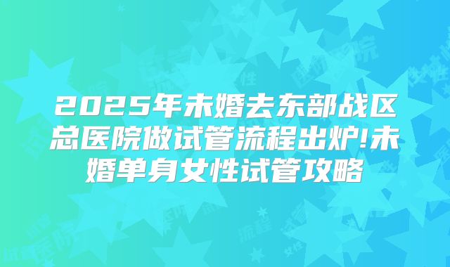 2025年未婚去东部战区总医院做试管流程出炉!未婚单身女性试管攻略