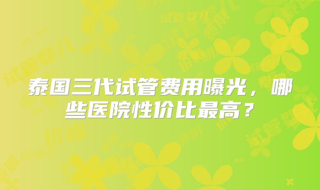泰国三代试管费用曝光，哪些医院性价比最高？