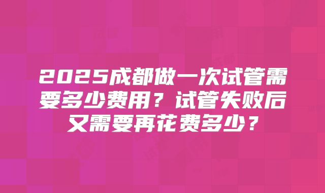 2025成都做一次试管需要多少费用？试管失败后又需要再花费多少？