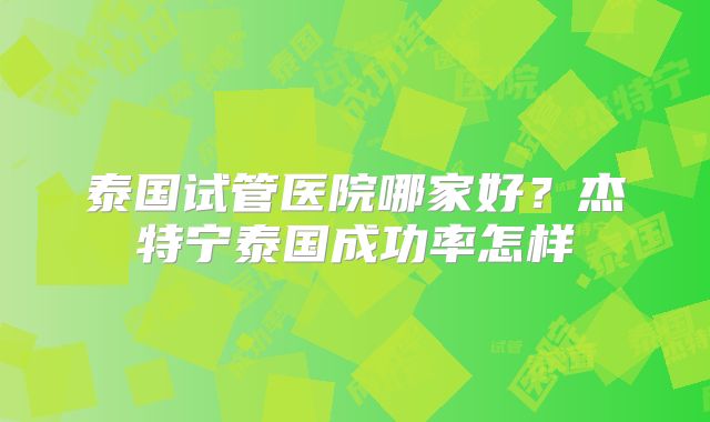 泰国试管医院哪家好?杰特宁泰国成功率怎样