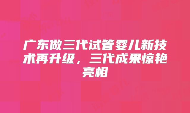 广东做三代试管婴儿新技术再升级,三代成果惊艳亮相
