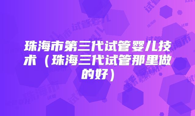 珠海市第三代试管婴儿技术（珠海三代试管那里做的好）