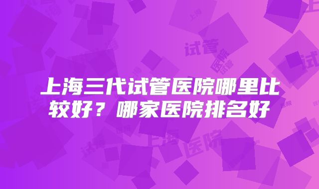 上海三代试管医院哪里比较好?哪家医院排名好