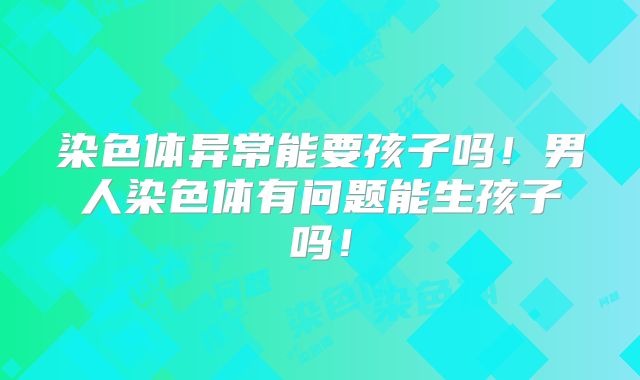 染色体异常能要孩子吗!男人染色体有问题能生孩子吗!