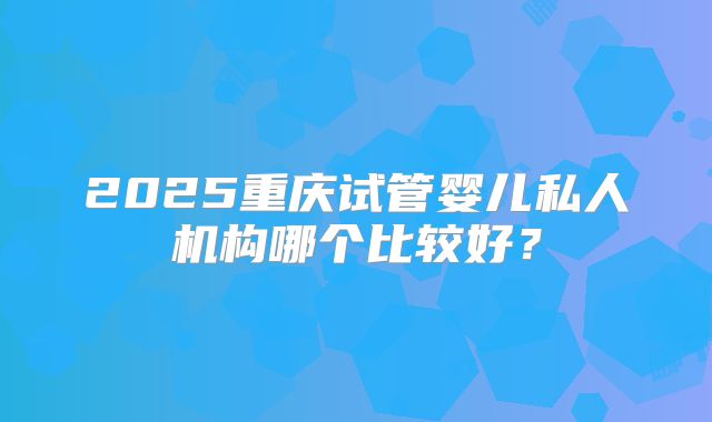 2025重庆试管婴儿私人机构哪个比较好？