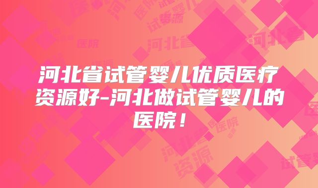 河北省试管婴儿优质医疗资源好-河北做试管婴儿的医院！