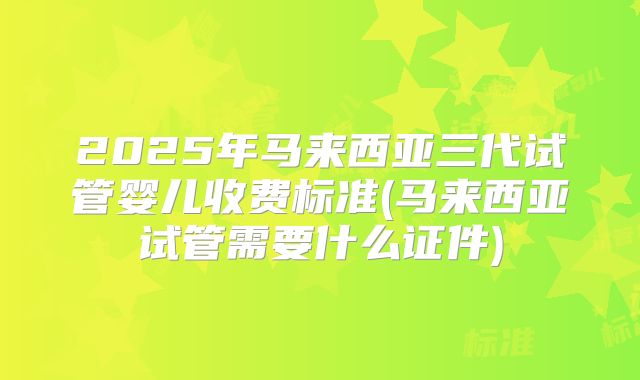 2025年马来西亚三代试管婴儿收费标准(马来西亚试管需要什么证件)