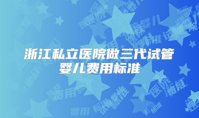 浙江私立医院做三代试管婴儿费用标准