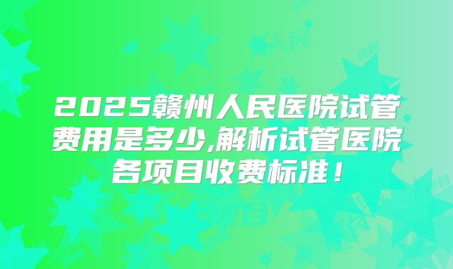 2025赣州人民医院试管费用是多少,解析试管医院各项目收费标准!
