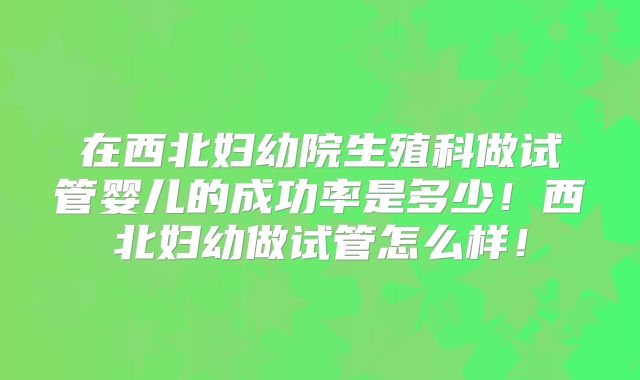 在西北妇幼院生殖科做试管婴儿的成功率是多少!西北妇幼做试管怎么样!