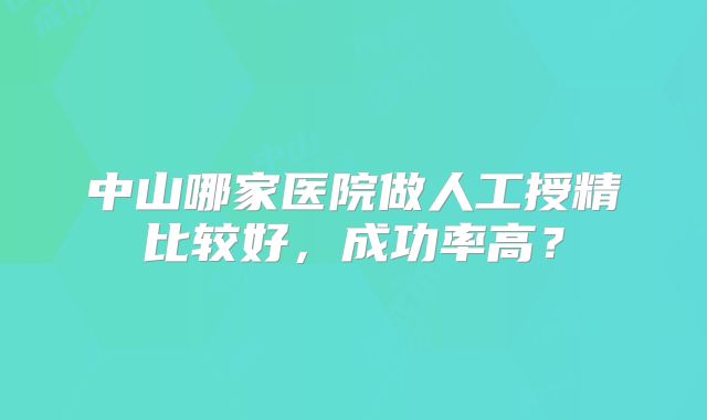 中山哪家医院做人工授精比较好，成功率高？