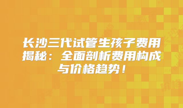 长沙三代试管生孩子费用揭秘:全面剖析费用构成与价格趋势!