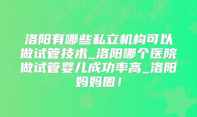 洛阳有哪些私立机构可以做试管技术_洛阳哪个医院做试管婴儿成功率高_洛阳妈妈圈！