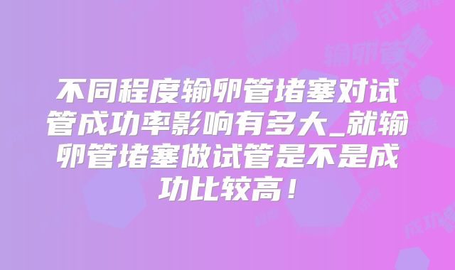 不同程度输卵管堵塞对试管成功率影响有多大_就输卵管堵塞做试管是不是成功比较高!