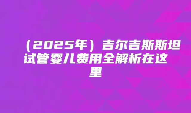(2025年)吉尔吉斯斯坦试管婴儿费用全解析在这里
