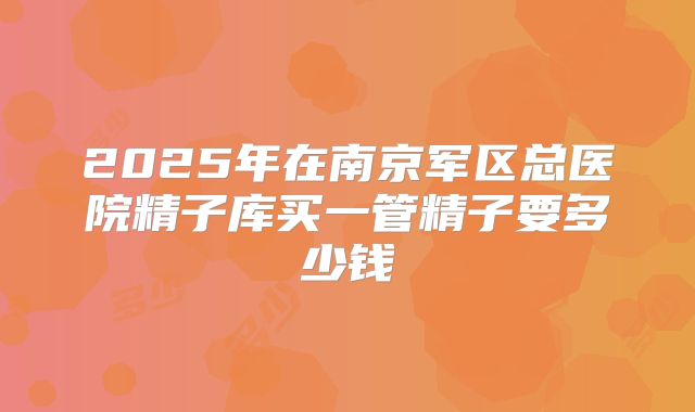 2025年在南京军区总医院精子库买一管精子要多少钱