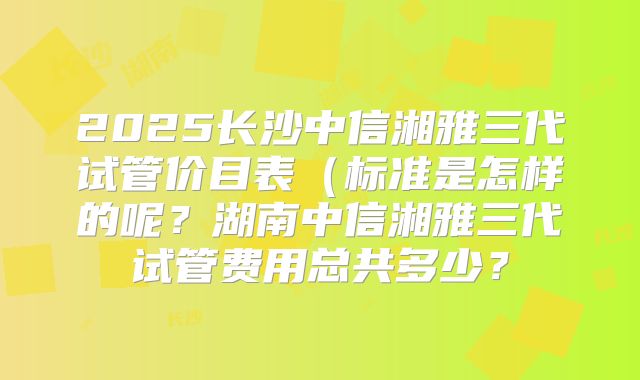 2025长沙中信湘雅三代试管价目表（标准是怎样的呢？湖南中信湘雅三代试管费用总共多少？