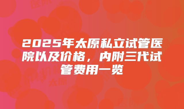 2025年太原私立试管医院以及价格,内附三代试管费用一览