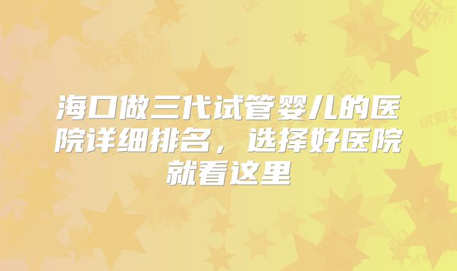海口做三代试管婴儿的医院详细排名,选择好医院就看这里