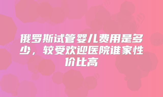 俄罗斯试管婴儿费用是多少，较受欢迎医院谁家性价比高