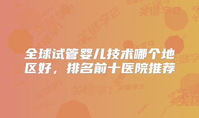 全球试管婴儿技术哪个地区好,排名前十医院推荐