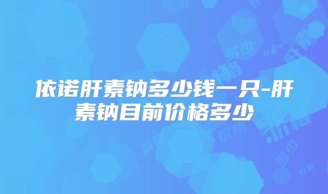 依诺肝素钠多少钱一只-肝素钠目前价格多少