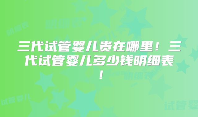 三代试管婴儿贵在哪里！三代试管婴儿多少钱明细表！