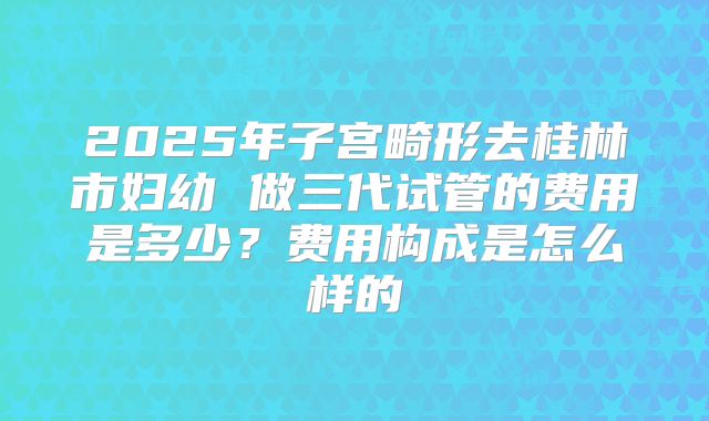 2025年子宫畸形去桂林市妇幼 做三代试管的费用是多少？费用构成是怎么样的