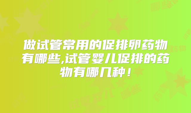 做试管常用的促排卵药物有哪些,试管婴儿促排的药物有哪几种！