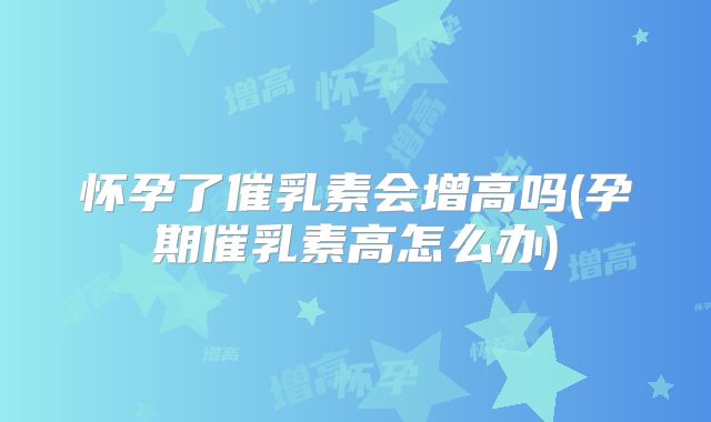 怀孕了催乳素会增高吗(孕期催乳素高怎么办)