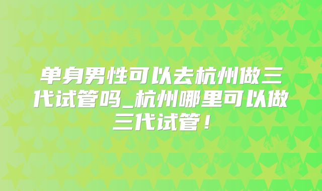 单身男性可以去杭州做三代试管吗_杭州哪里可以做三代试管！