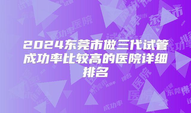 2024东莞市做三代试管成功率比较高的医院详细排名
