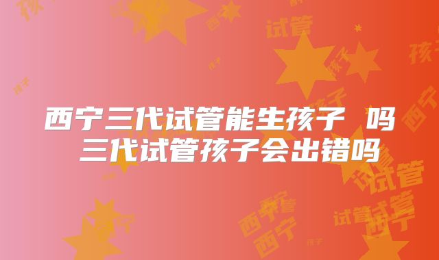 西宁三代试管能生孩子 吗 三代试管孩子会出错吗