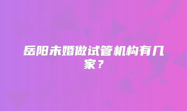 岳阳未婚做试管机构有几家?