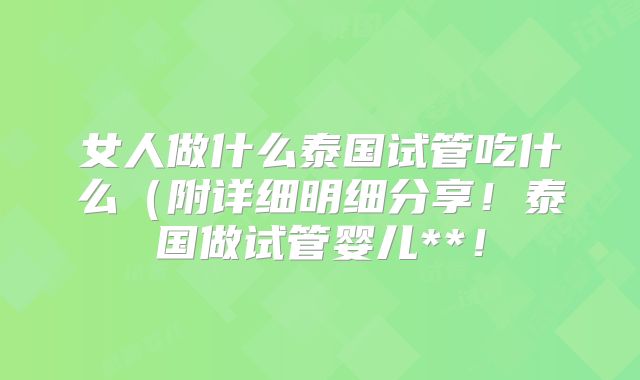 女人做什么泰国试管吃什么(附详细明细分享!泰国做试管婴儿**!