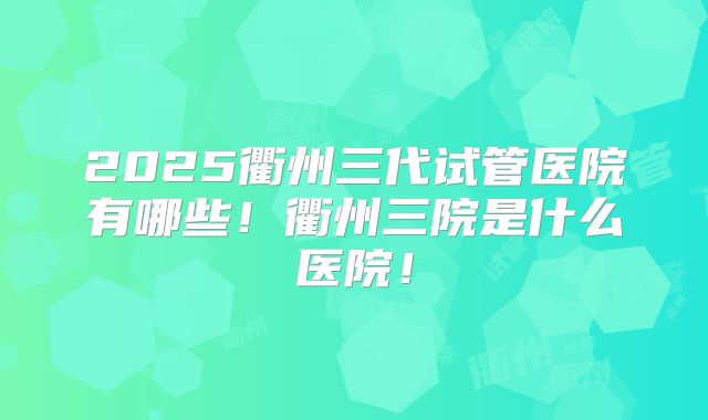 2025衢州三代试管医院有哪些！衢州三院是什么医院！